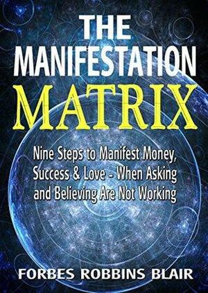 The Manifestation Matrix: Nine Steps to Manifest Money, Success and Love - When Asking and Believing Are Not Working by Rob Morrison, Forbes Robbins Blair