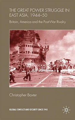 The Great Power Struggle in East Asia, 1944-50: Britain, America and Post-War Rivalry by Christopher Baxter
