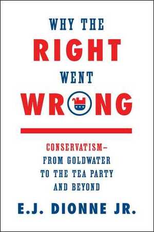Why the Right Went Wrong: Conservatism--From Goldwater to the Tea Party and Beyond by E.J. Dionne Jr.