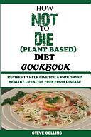 How Not to Die (Plant Based) Diet Cookbook: Recipes to Help Give You a Prolonged Healthy Lifestyle Free from Disease. by Steve Collins