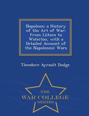 Napoleon; A History of the Art of War: From Lutzen to Waterloo, with a Detailed Account of the Napoleonic Wars - War College Series by Theodore Ayrault Dodge