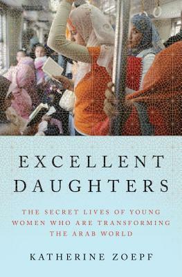 Excellent Daughters: The Secret Lives of Young Women Who Are Transforming the Arab World by Katherine Zoepf