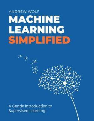 Machine Learning Simplified: A Gentle Introduction to Supervised Learning by Andrew Wolf