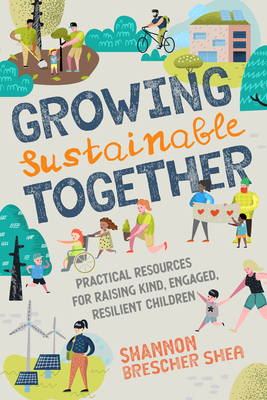 Growing Sustainable Together: Practical Resources for Raising Kind, Engaged, Resilient Children by Shannon Brescher Shea