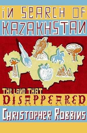In Search of Kazakhstan The Land That Disappeared by Christopher Robbins, Christopher Robbins