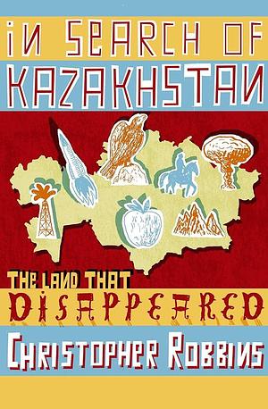 In Search of Kazakhstan The Land That Disappeared by Christopher Robbins, Christopher Robbins