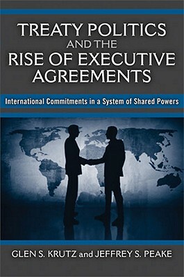 Treaty Politics and the Rise of Executive Agreements: International Commitments in a System of Shared Powers by Jeffrey S. Peake, Glen S. Krutz
