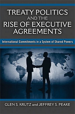 Treaty Politics and the Rise of Executive Agreements: International Commitments in a System of Shared Powers by Glen S. Krutz, Jeffrey S. Peake