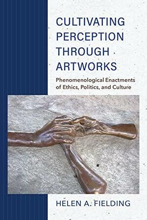 Cultivating Perception Through Artworks: Phenomenological Enactments of Ethics, Politics, and Culture by Helen A. Fielding