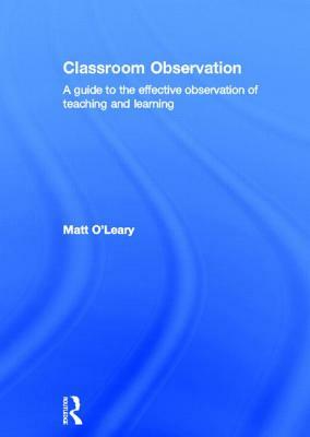 Classroom Observation: A Guide to the Effective Observation of Teaching and Learning by Matt O'Leary