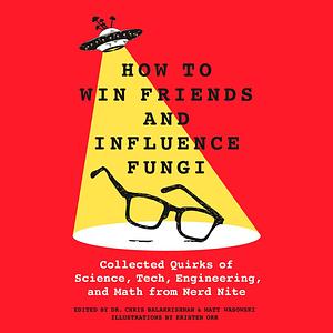 How to Win Friends and Influence Fungi: Collected Quirks of Science, Tech, Engineering, and Math from Nerd Nite by Chris Balakrishnan, Matt Wasowski