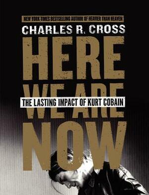 Here We Are Now: The Lasting Impact of Kurt Cobain by Charles R. Cross