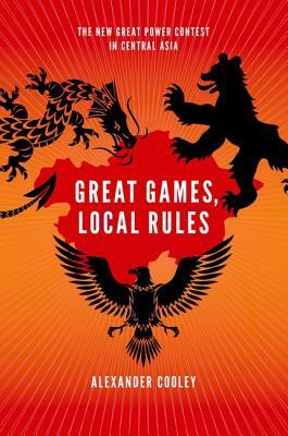 Great Games, Local Rules: The New Great Power Contest in Central Asia by Alexander Cooley