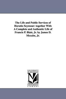 The Life and Public Services of Horatio Seymour: Together with a Complete and Authentic Life of Francis P. Blair, Jr. by James D. McCabe, Jr. by James Dabney McCabe