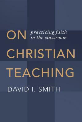 On Christian Teaching: Practicing Faith in the Classroom by David I. Smith