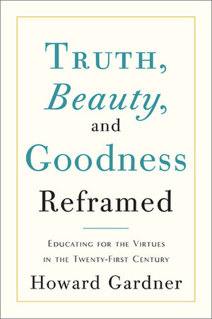 Truth, Beauty, and Goodness Reframed: Educating for the Virtues in the Age of Truthiness and Twitter by Howard Gardner