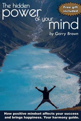 The hidden Power of your Mind: How positive mindset affects your success and brings happiness.Your harmony guide. by Garry Brown