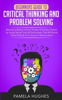 Beginners Guide to Critical Thinking and Problem Solving: Become a Better Critical Thinker & Problem Solver, by Using Secret Tools & Techniques That W by Pamela Hughes