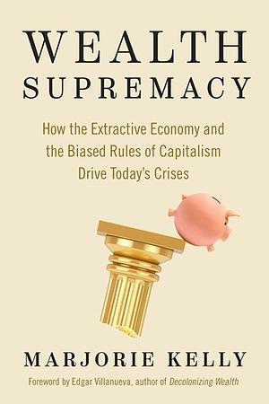 Wealth Supremacy: How the Extractive Economy and the Biased Rules of Capitalism Drive Today's Crises by Marjorie Kelly