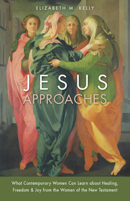 Jesus Approaches: What Contemporary Women Can Learn about Healing, Freedom & Joy from the Women of the New Testament by Elizabeth M. Kelly