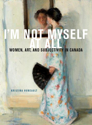 I'm Not Myself at All: Women, Art, and Subjectivity in Canada by Kristina Huneault