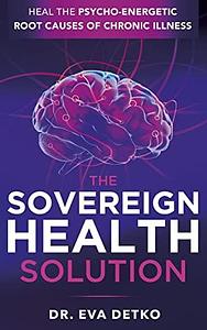 The Sovereign Health Solution: Heal the Psycho-Energetic Root Causes of Chronic Illness by Dr. Eva Detko