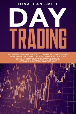 Day Trading: A Complete Beginner's Guide To Learn How To Make Money Investing In The Market Creating Passive Income For a Living Wi by Jonathan Smith