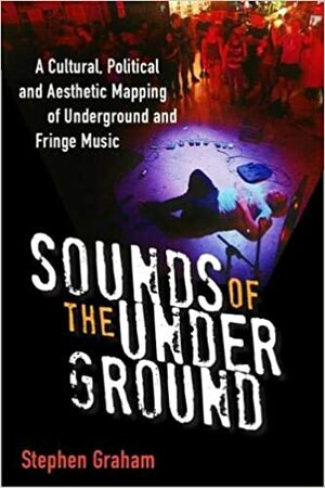 Sounds of the Underground: A Cultural, Political and Aesthetic Mapping of Underground and Fringe Music by Stephen Graham