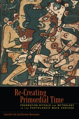 Re-Creating Primordial Time: Foundation Rituals and Mythology in the Postclassic Maya Codices by Christine Hernandez, Gabrielle Vail