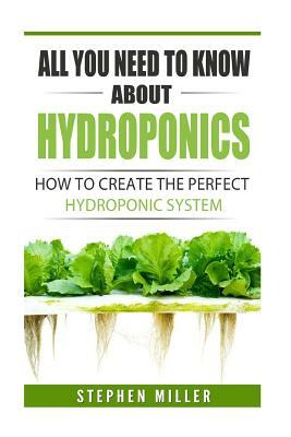 All You Need To Know About Hydroponics: How To Create The Perfect Hydroponic System by Stephen Miller