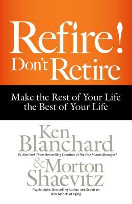 Refire! Don't Retire: Make the Rest of Your Life the Best of Your Life by Kenneth H. Blanchard, Morton Shaevitz