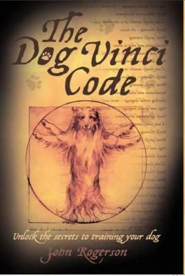 The Dog Vinci Code: Unlock the Secrets to Training Your Dog by John Rogerson