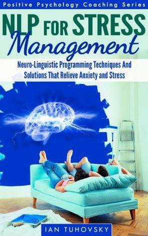 NLP: Stress Management: Neuro-Linguistic Programming Techniques And Solutions That Relieve Stress And Anxiety by Ian Tuhovsky