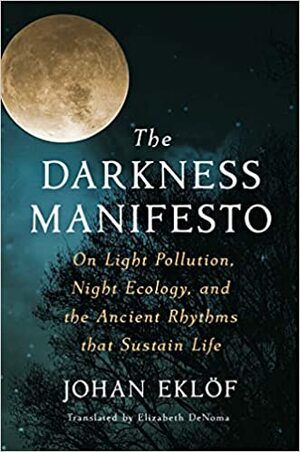 The Darkness Manifesto: On Light Pollution, Night Ecology, and the Ancient Rhythms that Sustain Life by Johan Eklöf