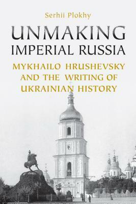 Unmaking Imperial Russia: Mykhailo Hrushevsky and the Writing of Ukrainian History by Serhii Plokhy