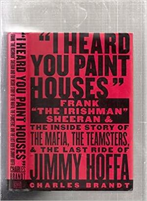 "I Heard You Paint Houses": Frank "the Irishman" Sheeran and the Inside Story of the Mafia, the Teamsters, and the Last Ride of Jimmy Hoffa by Charles Brandt