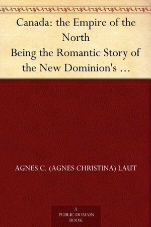 Canada: the Empire of the North Being the Romantic Story of the New Dominion's Growth from Colony to Kingdom by Agnes C. Laut