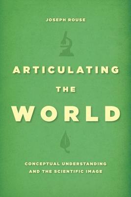 Articulating the World: Conceptual Understanding and the Scientific Image by Joseph Rouse