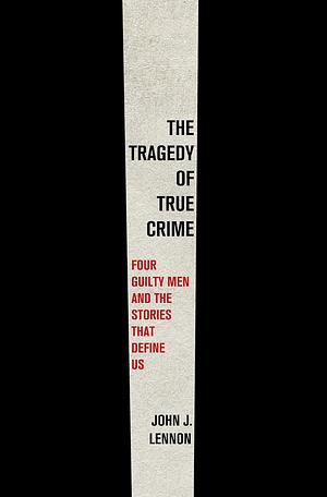 The Tragedy of True Crime: Four Guilty Men and the Stories That Define Us by John J. Lennon