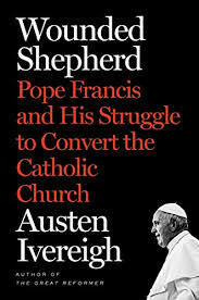 Wounded Shepherd: Pope Francis and His Struggle to Convert the Catholic Church by Austen Ivereigh