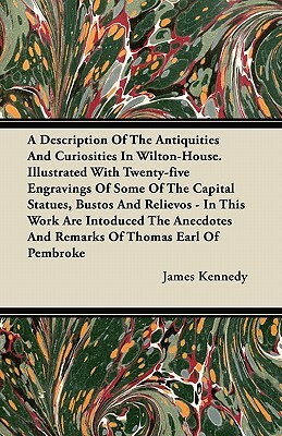 A Description Of The Antiquities And Curiosities In Wilton-House. Illustrated With Twenty-five Engravings Of Some Of The Capital Statues, Bustos And R by James Kennedy