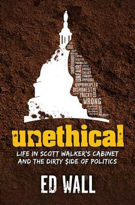 Unethical. Life in Scott Walker's Cabinet and the Dirty Side of Politics by Ed Wall