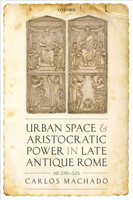 Urban Space and Aristocratic Power in Late Antique Rome: Ad 270-535 by Carlos Machado