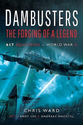 Dambusters: The Forging of a Legend: 617 Squadron in World War II by Chris Ward, Andy Lee