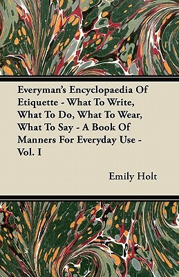 Everyman's Encyclopaedia Of Etiquette - What To Write, What To Do, What To Wear, What To Say - A Book Of Manners For Everyday Use - Vol. I by Emily Holt