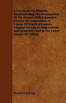 A Text-Book On Rhetoric, Supplementing The Development Of The Science With Exhaustive Practice In Composition. A Course Of Practical Lessons Adapted F by Brainerd Kellogg