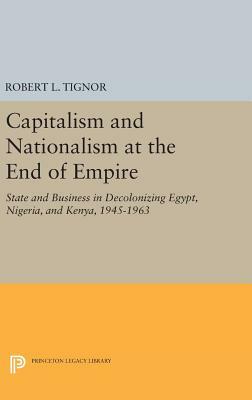 Capitalism and Nationalism at the End of Empire: State and Business in Decolonizing Egypt, Nigeria, and Kenya, 1945-1963 by Robert L. Tignor