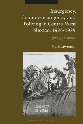 Insurgency, Counter-Insurgency and Policing in Centre-West Mexico, 1926-1929: Fighting Cristeros by Mark Lawrence