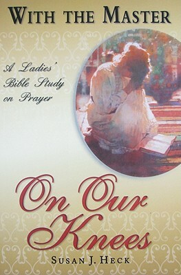 With the Master on Our Knees: A Ladies' Bible Study on Prayer by Susan J. Heck