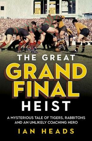 The Great Grand Final Heist: A Mysterious Tale of Tigers, Rabbitohs and an Unlikely Coaching Hero by Ian Heads